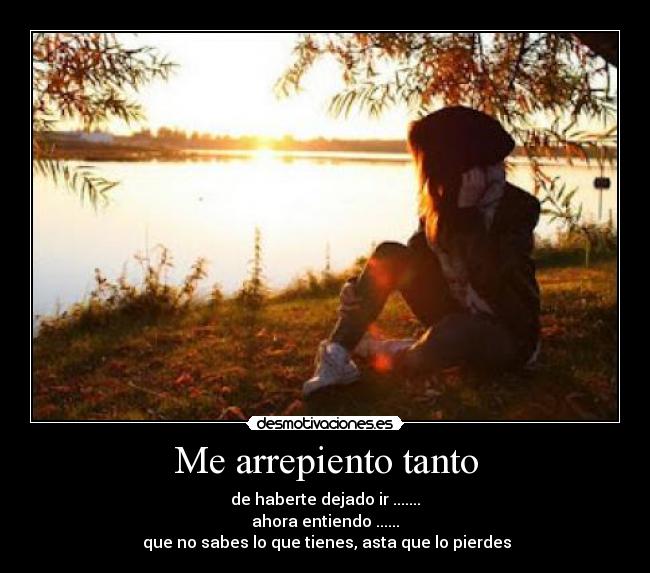 Me arrepiento tanto - de haberte dejado ir .......
ahora entiendo ......
 que no sabes lo que tienes, asta que lo pierdes