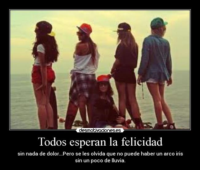 Todos esperan la felicidad - sin nada de dolor...Pero se les olvida que no puede haber un arco iris
sin un poco de lluvia.