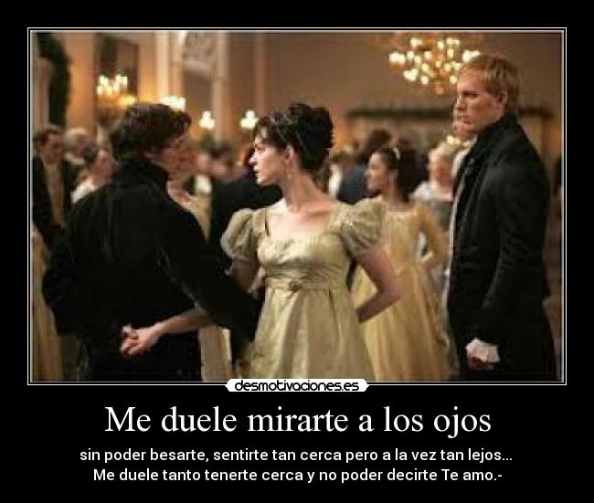 Me duele mirarte a los ojos - sin poder besarte, sentirte tan cerca pero a la vez tan lejos... 
Me duele tanto tenerte cerca y no poder decirte Te amo.-