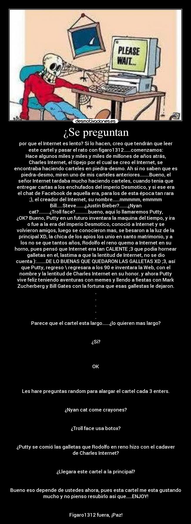¿Se preguntan - por que el Internet es lento? Si lo hacen, creo que tendrán que leer
este cartel y pasar el rato con figaro1312......comenzamos:
Hace algunos miles y miles y miles de millones de años atrás,
Charles Internet, el tipejo por el cual se creo el Internet, se
encontraba haciendo carteles en piedra-desmo. Ah si no saben que es
piedra-desmo, miren uno de mis carteles anteriores........Bueno, el
señor Internet tardaba mucho haciendo carteles, cuando tenia que
entregar cartas a los enchufados del imperio Desmotico, y si ese era
el chat de Facebook de aquella era, para los de esta época tan rara
;), el creador del Internet, su nombre......mmmmm, emmmm
Bill.....Steve.......¿Justin Bieber?.......¿Nyan
cat?.........¿Troll face?...........bueno, aqui lo llamaremos Putty,
¿OK? Bueno, Putty en un futuro inventara la maquina del tiempo, y ira
o fue a la era del imperio Desmotico, conoció a Internet y se
volvieron amigos, luego se conocieron mas, se besaron a la luz de la
principal XD, la chica de los apios los unio en santo matrimonio, y a
los no se que tantos años, Rodolfo el reno quemo a Internet en su
horno, pues pensó que Internet era tan CALIENTE ;3 que podia hornear
galletas en el, lastima a que la lentitud de Internet, no se dio
cuenta ):........DE LO BUENAS QUE QUEDARON LAS GALLETAS XD ;3, así
que Putty, regreso \ regresara a los 90 e inventara la Web, con el
nombre y la lentitud de Charles Internet en su honor. y ahora Putty
vive feliz teniendo aventuras con memes y llendo a fiestas con Mark
Zucherberg y Bill Gates con la fortuna que esas gallestas le dejaron.
.
.
.
.
.
Parece que el cartel esta largo......¿lo quieren mas largo?


¿Si?



OK



Les hare preguntas random para alargar el cartel cada 3 enters.


¿Nyan cat come crayones?


¿Troll face usa botox?


¿Putty se comió las galletas que Rodolfo en reno hizo con el cadaver
de Charles Internet?


¿Llegara este cartel a la principal?


Bueno eso depende de ustedes ahora, pues esta cartel me esta gustando
mucho y no pienso resubirlo asi que.....ENJOY!


Figaro1312 fuera, ¡Paz!