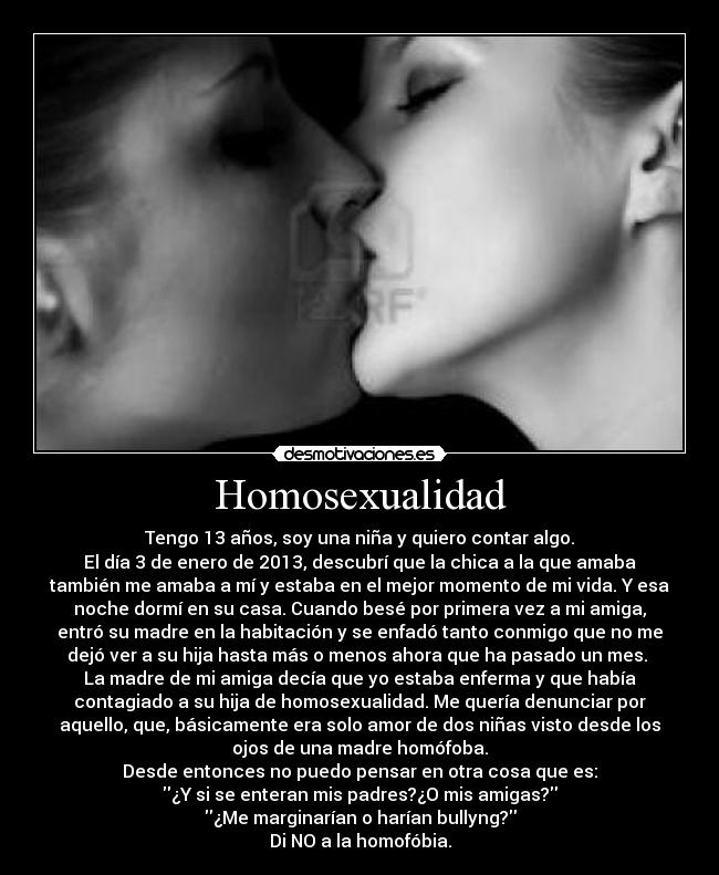Homosexualidad - Tengo 13 años, soy una niña y quiero contar algo.
El día 3 de enero de 2013, descubrí que la chica a la que amaba
también me amaba a mí y estaba en el mejor momento de mi vida. Y esa
noche dormí en su casa. Cuando besé por primera vez a mi amiga,
entró su madre en la habitación y se enfadó tanto conmigo que no me
dejó ver a su hija hasta más o menos ahora que ha pasado un mes.
La madre de mi amiga decía que yo estaba enferma y que había
contagiado a su hija de homosexualidad. Me quería denunciar por
aquello, que, básicamente era solo amor de dos niñas visto desde los
ojos de una madre homófoba.
Desde entonces no puedo pensar en otra cosa que es:
¿Y si se enteran mis padres?¿O mis amigas?
¿Me marginarían o harían bullyng?
Di NO a la homofóbia.