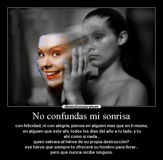 No confundas mi sonrisa - con felicidad, ni con alegría, piensa en alguien mas que en ti mismo,
en alguien que este ahí, todos los días del año a tu lado, y tu
ahí como si nada...
quien salvara al héroe de su propia destrucción? 
ese héroe que siempre te ofrecerá su hombro para llorar...
pero que nunca recibe ninguno.