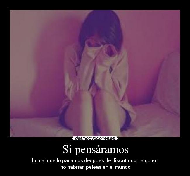 Si pensáramos - lo mal que lo pasamos después de discutir con alguien,
no habrian peleas en el mundo