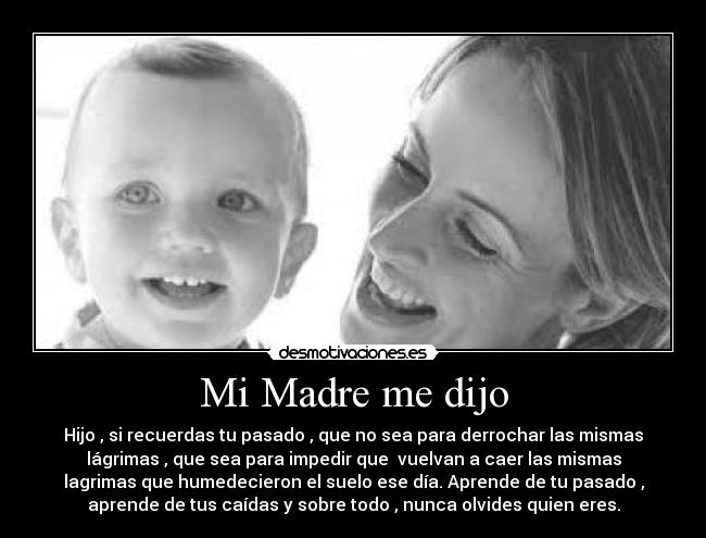 Mi Madre me dijo - Hijo , si recuerdas tu pasado , que no sea para derrochar las mismas
lágrimas , que sea para impedir que  vuelvan a caer las mismas
lagrimas que humedecieron el suelo ese día. Aprende de tu pasado ,
aprende de tus caídas y sobre todo , nunca olvides quien eres.