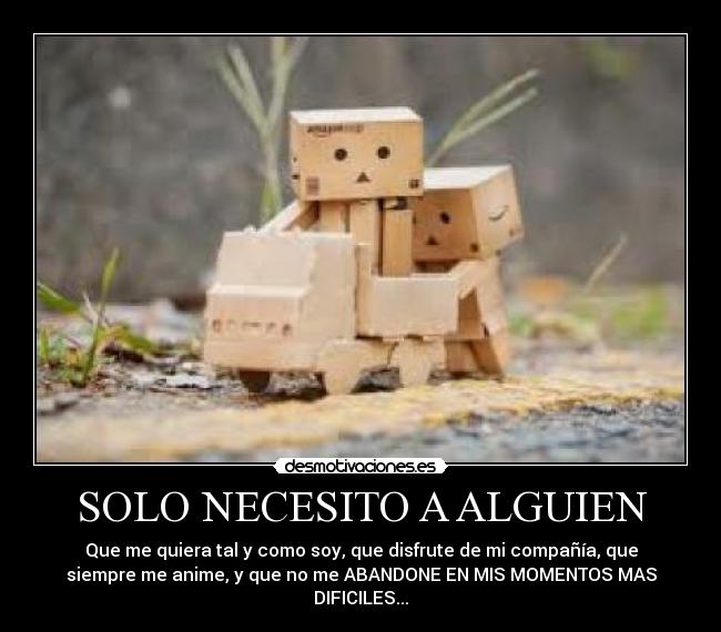 SOLO NECESITO A ALGUIEN - Que me quiera tal y como soy, que disfrute de mi compañía, que
siempre me anime, y que no me ABANDONE EN MIS MOMENTOS MAS
DIFICILES...