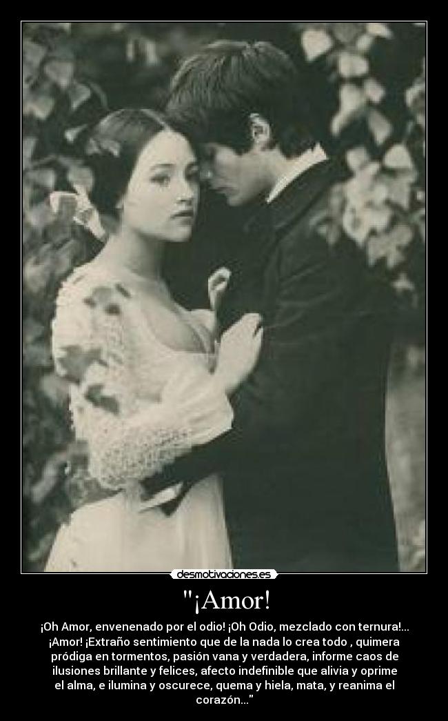 ¡Amor! - ¡Oh Amor, envenenado por el odio! ¡Oh Odio, mezclado con ternura!...
¡Amor! ¡Extraño sentimiento que de la nada lo crea todo , quimera
pródiga en tormentos, pasión vana y verdadera, informe caos de
ilusiones brillante y felices, afecto indefinible que alivia y oprime
el alma, e ilumina y oscurece, quema y hiela, mata, y reanima el
corazón...