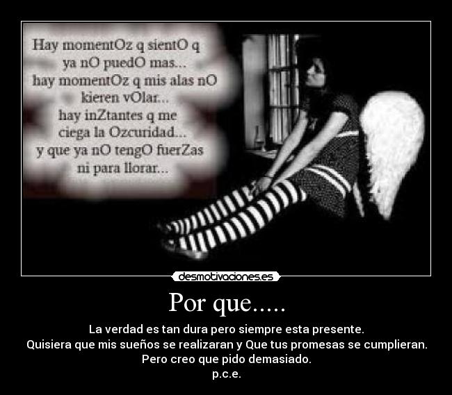 Por que..... - La verdad es tan dura pero siempre esta presente.
Quisiera que mis sueños se realizaran y Que tus promesas se cumplieran.
Pero creo que pido demasiado.
p.c.e.