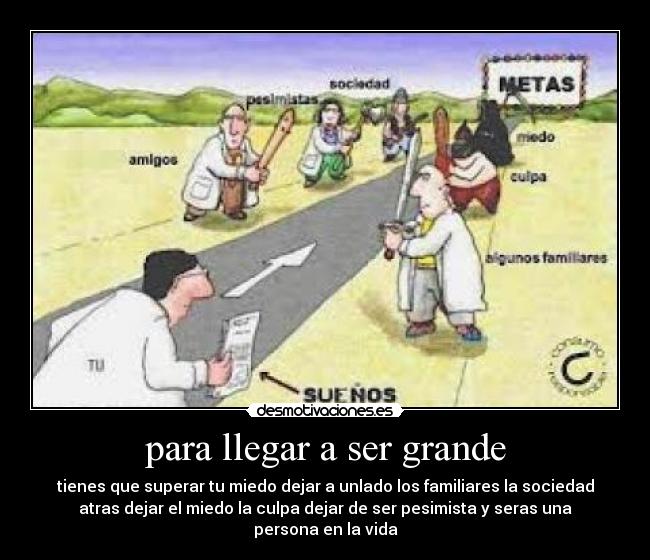 para llegar a ser grande - tienes que superar tu miedo dejar a unlado los familiares la sociedad
atras dejar el miedo la culpa dejar de ser pesimista y seras una
persona en la vida