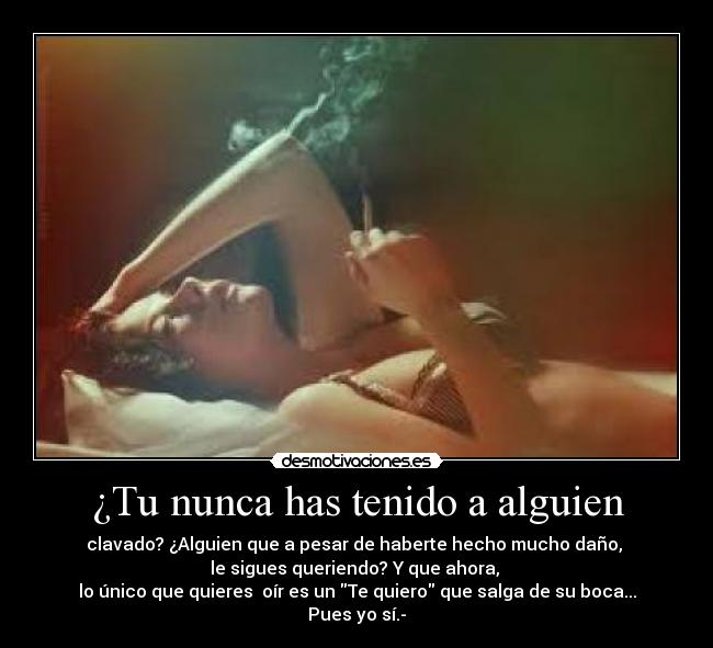 ¿Tu nunca has tenido a alguien - clavado? ¿Alguien que a pesar de haberte hecho mucho daño, 
le sigues queriendo? Y que ahora, 
lo único que quieres  oír es un Te quiero que salga de su boca... Pues yo sí.-