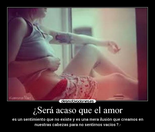 ¿Será acaso que el amor - es un sentimiento que no existe y es una mera ilusión que creamos en
nuestras cabezas para no sentirnos vacíos ?.-