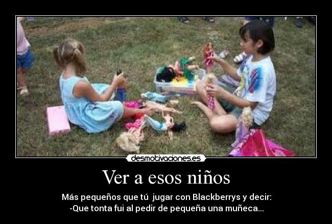 Ver a esos niños - Más pequeños que tú  jugar con Blackberrys y decir:
-Que tonta fui al pedir de pequeña una muñeca...
