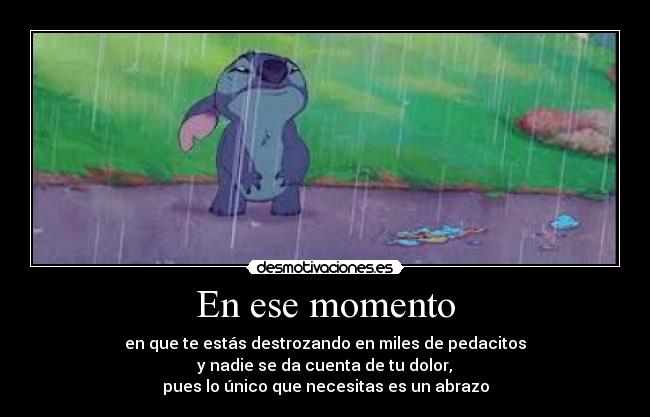 En ese momento - en que te estás destrozando en miles de pedacitos
 y nadie se da cuenta de tu dolor, 
pues lo único que necesitas es un abrazo