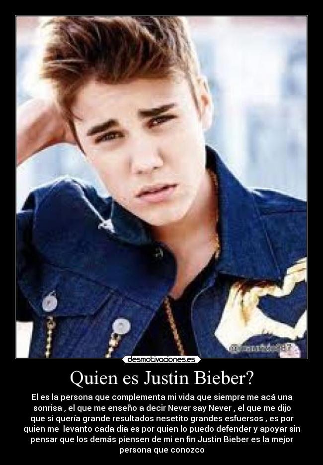 Quien es Justin Bieber? - El es la persona que complementa mi vida que siempre me acá una
sonrisa , el que me enseño a decir Never say Never , el que me dijo
que si quería grande resultados nesetito grandes esfuersos , es por
quien me  levanto cada dia es por quien lo puedo defender y apoyar sin
pensar que los demás piensen de mi en fin Justin Bieber es la mejor
persona que conozco