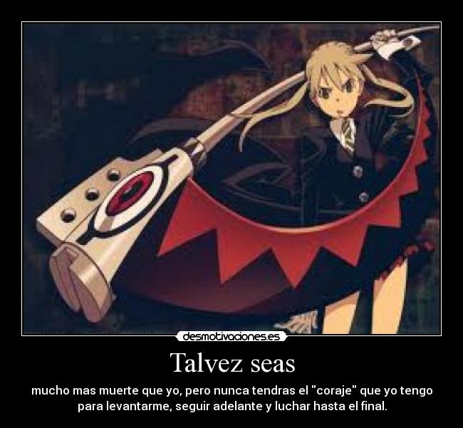 Talvez seas - mucho mas muerte que yo, pero nunca tendras el coraje que yo tengo
para levantarme, seguir adelante y luchar hasta el final.