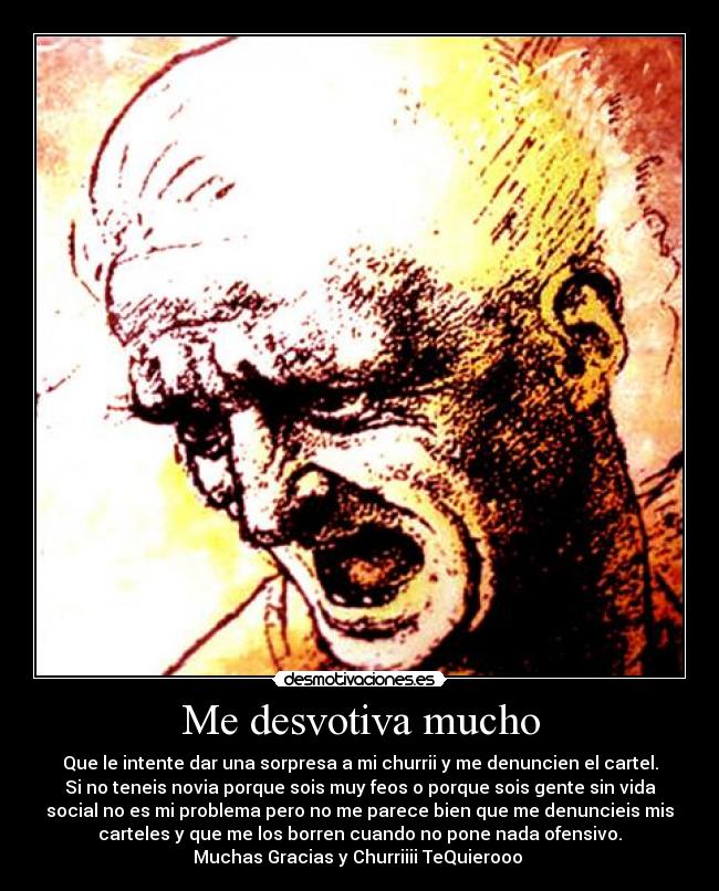 Me desvotiva mucho - Que le intente dar una sorpresa a mi churrii y me denuncien el cartel.
Si no teneis novia porque sois muy feos o porque sois gente sin vida
social no es mi problema pero no me parece bien que me denuncieis mis
carteles y que me los borren cuando no pone nada ofensivo.
Muchas Gracias y Churriiii TeQuierooo