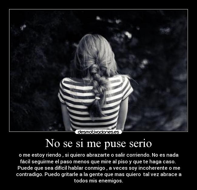 No se si me puse serio - o me estoy riendo , si quiero abrazarte o salir corriendo. No es nada
fácil seguirme el paso menos que mire al piso y que te haga caso.
Puede que sea difícil hablar conmigo , a veces soy incoherente o me
contradigo. Puedo gritarle a la gente que mas quiero tal vez abrace a
todos mis enemigos.