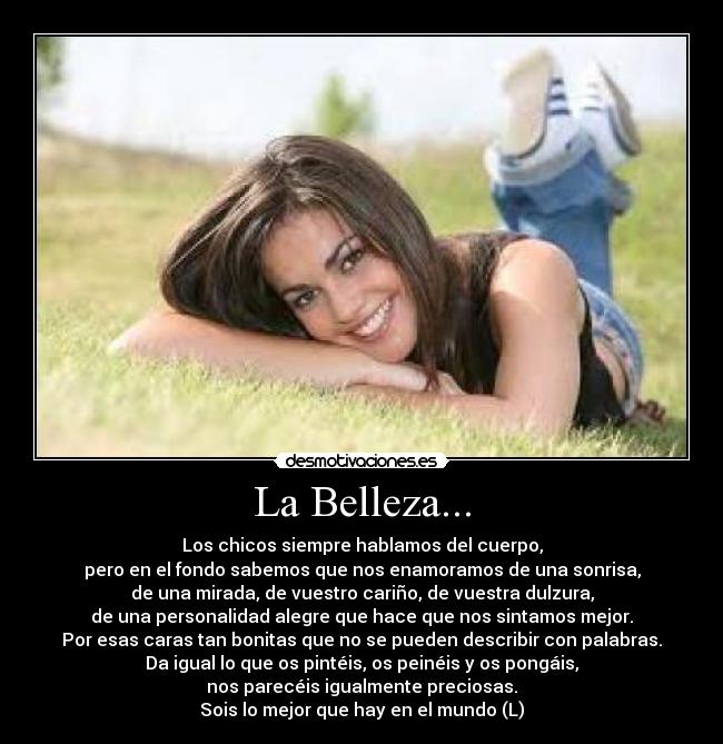 La Belleza... - Los chicos siempre hablamos del cuerpo,
pero en el fondo sabemos que nos enamoramos de una sonrisa,
de una mirada, de vuestro cariño, de vuestra dulzura,
de una personalidad alegre que hace que nos sintamos mejor.
Por esas caras tan bonitas que no se pueden describir con palabras.
Da igual lo que os pintéis, os peinéis y os pongáis,
nos parecéis igualmente preciosas.
Sois lo mejor que hay en el mundo (L)