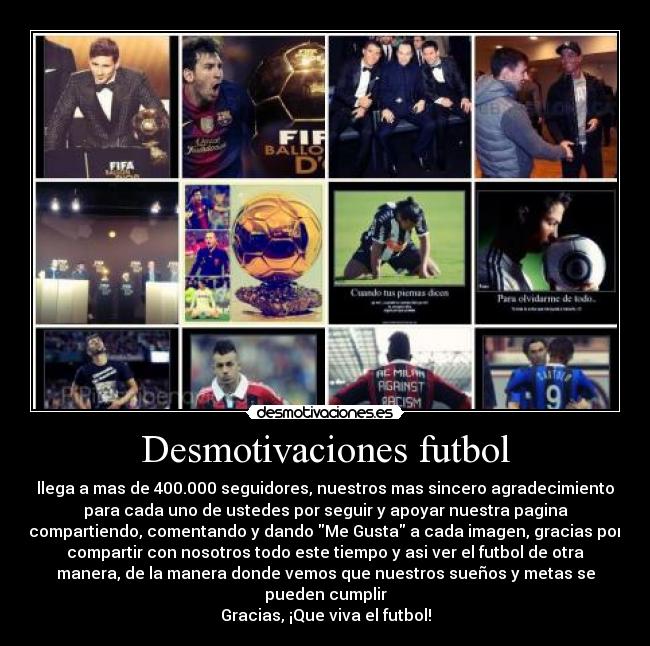 Desmotivaciones futbol - llega a mas de 400.000 seguidores, nuestros mas sincero agradecimiento
para cada uno de ustedes por seguir y apoyar nuestra pagina
compartiendo, comentando y dando Me Gusta a cada imagen, gracias por
compartir con nosotros todo este tiempo y asi ver el futbol de otra
manera, de la manera donde vemos que nuestros sueños y metas se
pueden cumplir
Gracias, ¡Que viva el futbol!
