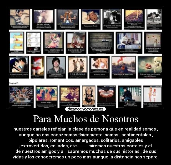 Para Muchos de Nosotros - nuestros carteles reflejan la clase de persona que en realidad somos ,
aunque no nos conozcamos físicamente somos : sentimentales ,
bipolares, románticos, amargados, solitarios, amigables
,extrovertidos, callados, etc. ........ miremos nuestros carteles y el
de nuestros amigos y allí sabremos muchas de sus historias , de sus
vidas y los conoceremos un poco mas aunque la distancia nos separe.