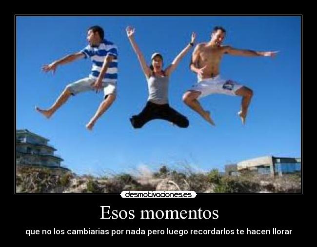 Esos momentos - que no los cambiarias por nada pero luego recordarlos te hacen llorar