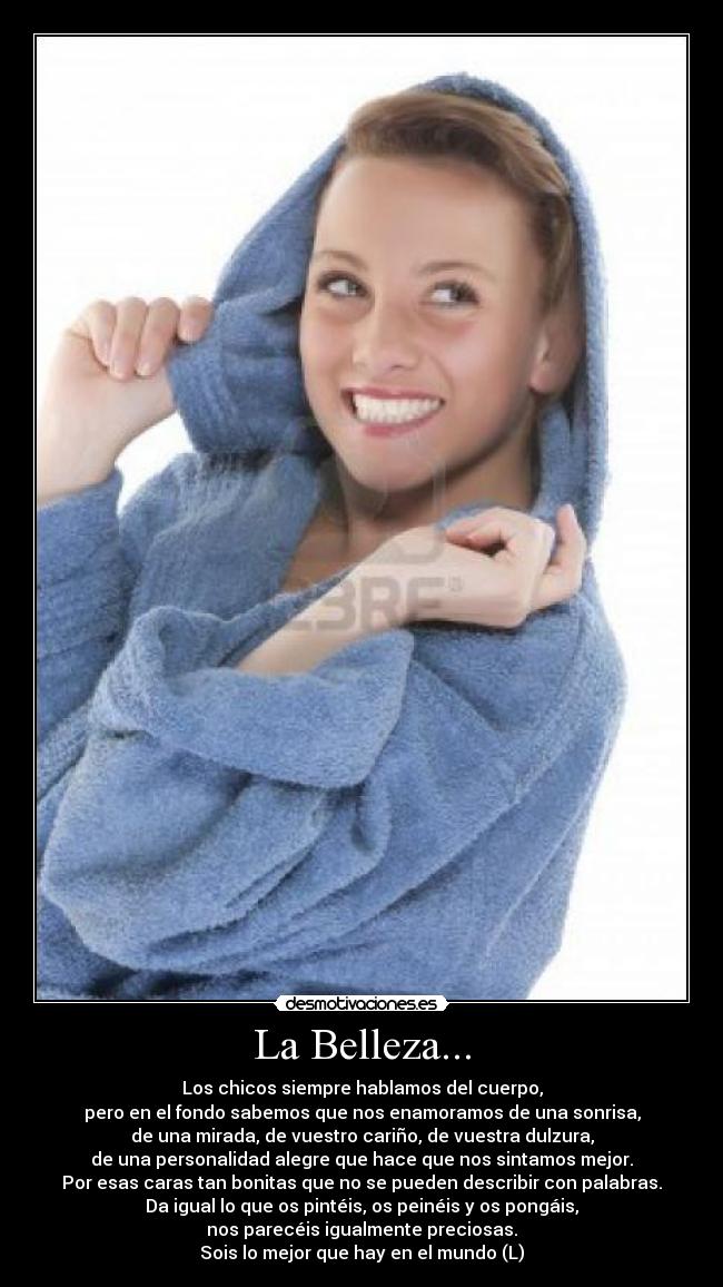 La Belleza... - Los chicos siempre hablamos del cuerpo,
pero en el fondo sabemos que nos enamoramos de una sonrisa,
de una mirada, de vuestro cariño, de vuestra dulzura,
de una personalidad alegre que hace que nos sintamos mejor.
Por esas caras tan bonitas que no se pueden describir con palabras.
Da igual lo que os pintéis, os peinéis y os pongáis,
nos parecéis igualmente preciosas.
Sois lo mejor que hay en el mundo (L)