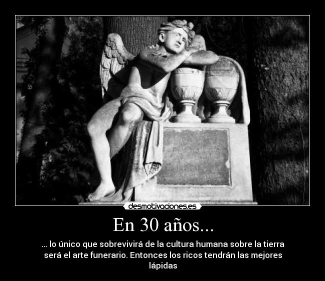 En 30 años... - ... lo único que sobrevivirá de la cultura humana sobre la tierra
será el arte funerario. Entonces los ricos tendrán las mejores
lápidas