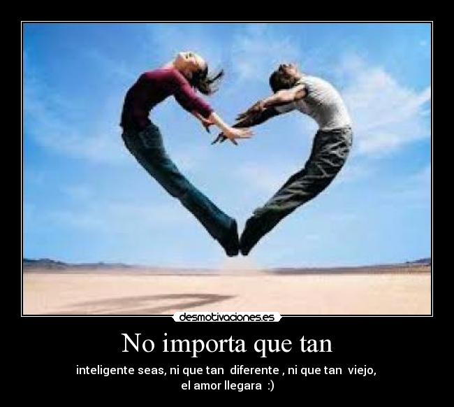 No importa que tan - inteligente seas, ni que tan  diferente , ni que tan  viejo, 
el amor llegara  :)