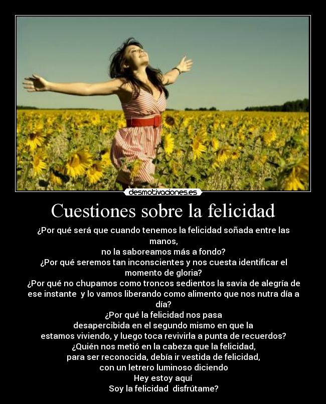 Cuestiones sobre la felicidad - ¿Por qué será que cuando tenemos la felicidad soñada entre las
manos,
no la saboreamos más a fondo?
¿Por qué seremos tan inconscientes y nos cuesta identificar el
momento de gloria?
¿Por qué no chupamos como troncos sedientos la savia de alegría de
ese instante y lo vamos liberando como alimento que nos nutra día a
día?
¿Por qué la felicidad nos pasa
desapercibida en el segundo mismo en que la
estamos viviendo, y luego toca revivirla a punta de recuerdos?
¿Quién nos metió en la cabeza que la felicidad,
para ser reconocida, debía ir vestida de felicidad,
con un letrero luminoso diciendo
Hey estoy aquí
Soy la felicidad disfrútame?