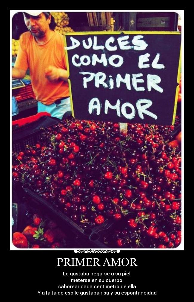 PRIMER AMOR - Le gustaba pegarse a su piel 
meterse en su cuerpo 
saborear cada centímetro de ella
Y a falta de eso le gustaba risa y su espontaneidad
