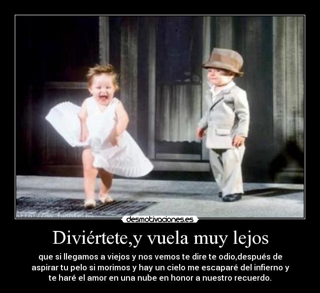 Diviértete,y vuela muy lejos - que si llegamos a viejos y nos vemos te dire te odio,después de
aspirar tu pelo si morimos y hay un cielo me escaparé del infierno y
te haré el amor en una nube en honor a nuestro recuerdo.