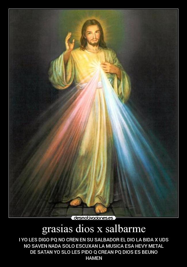 grasias dios x salbarme - I YO LES DIGO PQ NO CREN EN SU SALBADOR EL DIO LA BIDA X UDS
NO SAVEN NADA SOLO ESCUXAN LA MUSICA ESA HEVY METAL
DE SATAN YO SLO LES PIDO Q CREAN PQ DIOS ES BEUNO
HAMEN