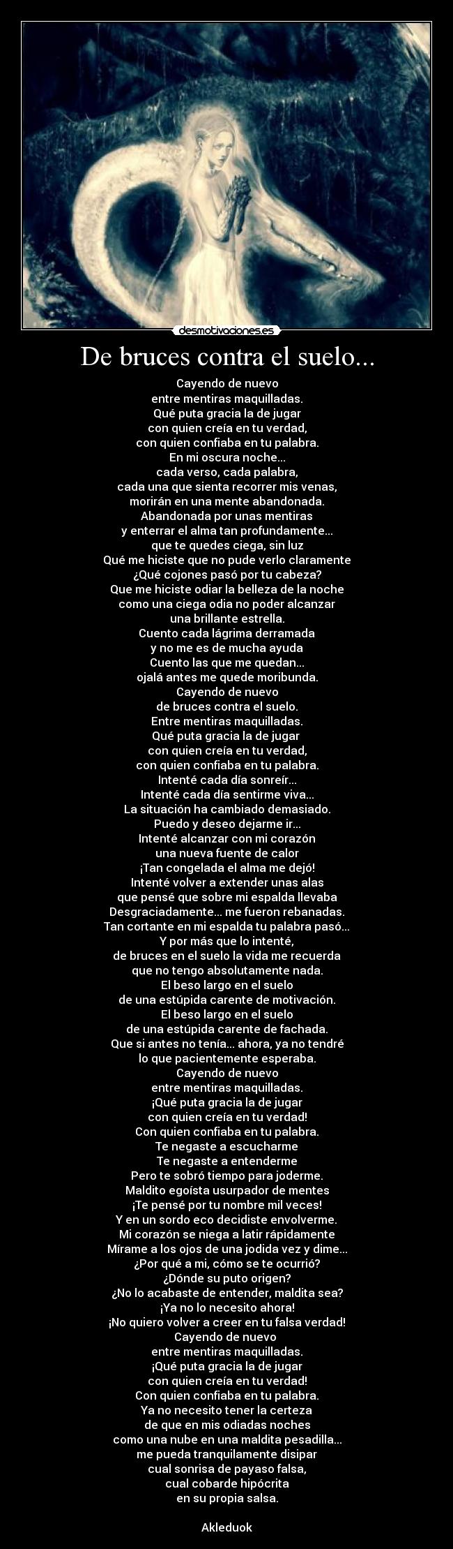 De bruces contra el suelo... - Cayendo de nuevo
entre mentiras maquilladas.
Qué puta gracia la de jugar
con quien creía en tu verdad,
con quien confiaba en tu palabra.
En mi oscura noche...
cada verso, cada palabra,
cada una que sienta recorrer mis venas,
morirán en una mente abandonada.
Abandonada por unas mentiras
y enterrar el alma tan profundamente...
que te quedes ciega, sin luz
Qué me hiciste que no pude verlo claramente
¿Qué cojones pasó por tu cabeza?
Que me hiciste odiar la belleza de la noche
como una ciega odia no poder alcanzar
una brillante estrella.
Cuento cada lágrima derramada
y no me es de mucha ayuda
Cuento las que me quedan...
ojalá antes me quede moribunda.
Cayendo de nuevo
de bruces contra el suelo.
Entre mentiras maquilladas.
Qué puta gracia la de jugar
con quien creía en tu verdad,
con quien confiaba en tu palabra.
Intenté cada día sonreír...
Intenté cada día sentirme viva...
La situación ha cambiado demasiado.
Puedo y deseo dejarme ir...
Intenté alcanzar con mi corazón
una nueva fuente de calor
¡Tan congelada el alma me dejó!
Intenté volver a extender unas alas
que pensé que sobre mi espalda llevaba
Desgraciadamente... me fueron rebanadas.
Tan cortante en mi espalda tu palabra pasó...
Y por más que lo intenté,
de bruces en el suelo la vida me recuerda
que no tengo absolutamente nada.
El beso largo en el suelo
de una estúpida carente de motivación.
El beso largo en el suelo
de una estúpida carente de fachada.
Que si antes no tenía... ahora, ya no tendré
lo que pacientemente esperaba.
Cayendo de nuevo
entre mentiras maquilladas.
¡Qué puta gracia la de jugar
con quien creía en tu verdad!
Con quien confiaba en tu palabra.
Te negaste a escucharme
Te negaste a entenderme
Pero te sobró tiempo para joderme.
Maldito egoísta usurpador de mentes
¡Te pensé por tu nombre mil veces!
Y en un sordo eco decidiste envolverme.
Mi corazón se niega a latir rápidamente
Mírame a los ojos de una jodida vez y dime...
¿Por qué a mi, cómo se te ocurrió?
¿Dónde su puto origen?
¿No lo acabaste de entender, maldita sea?
¡Ya no lo necesito ahora!
¡No quiero volver a creer en tu falsa verdad!
Cayendo de nuevo
entre mentiras maquilladas.
¡Qué puta gracia la de jugar
con quien creía en tu verdad!
Con quien confiaba en tu palabra.
Ya no necesito tener la certeza
de que en mis odiadas noches
como una nube en una maldita pesadilla...
me pueda tranquilamente disipar
cual sonrisa de payaso falsa,
cual cobarde hipócrita
en su propia salsa.
Akleduok