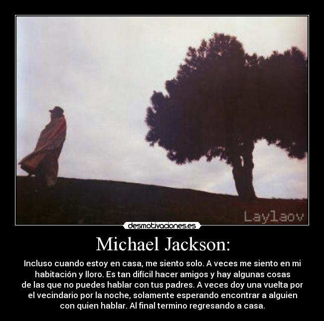 Michael Jackson: - Incluso cuando estoy en casa, me siento solo. A veces me siento en mi
habitación y lloro. Es tan difícil hacer amigos y hay algunas cosas
de las que no puedes hablar con tus padres. A veces doy una vuelta por
el vecindario por la noche, solamente esperando encontrar a alguien
con quien hablar. Al final termino regresando a casa.