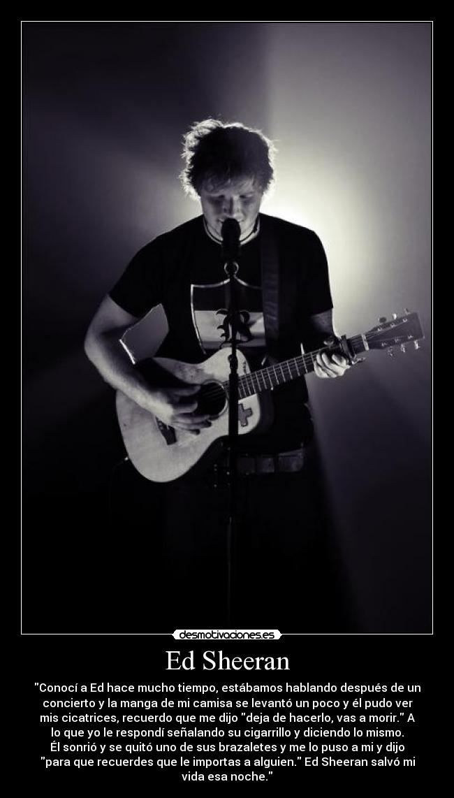 Ed Sheeran - Conocí a Ed hace mucho tiempo, estábamos hablando después de un
concierto y la manga de mi camisa se levantó un poco y él pudo ver
mis cicatrices, recuerdo que me dijo deja de hacerlo, vas a morir. A
lo que yo le respondí señalando su cigarrillo y diciendo lo mismo.
Él sonrió y se quitó uno de sus brazaletes y me lo puso a mi y dijo
para que recuerdes que le importas a alguien. Ed Sheeran salvó mi
vida esa noche.