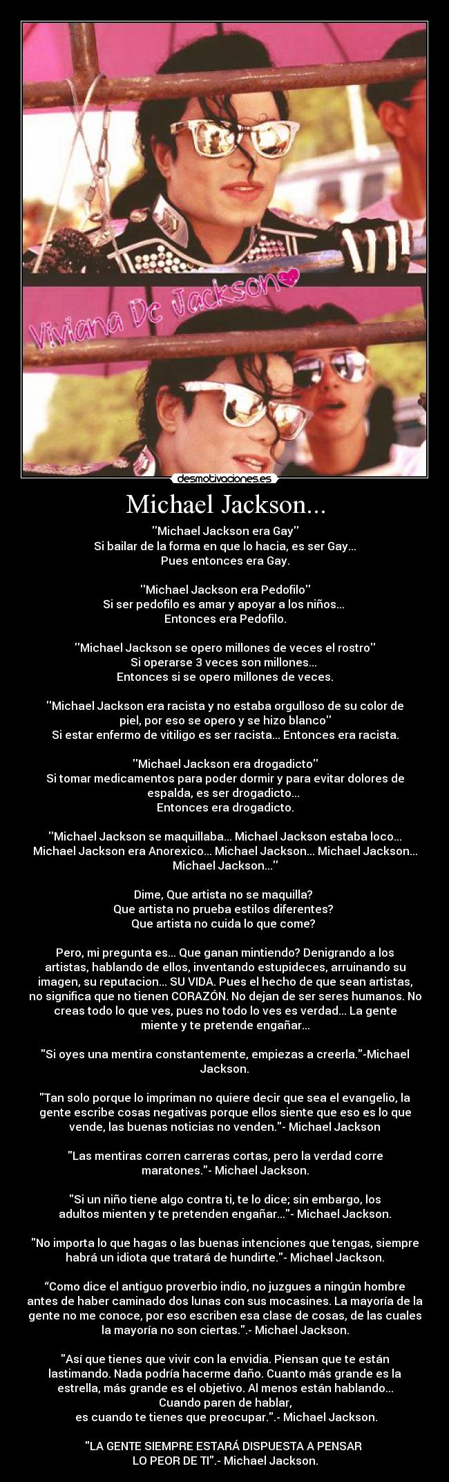 Michael Jackson... - Michael Jackson era Gay
Si bailar de la forma en que lo hacia, es ser Gay...
Pues entonces era Gay.

Michael Jackson era Pedofilo
Si ser pedofilo es amar y apoyar a los niños... 
Entonces era Pedofilo.

Michael Jackson se opero millones de veces el rostro
Si operarse 3 veces son millones... 
Entonces si se opero millones de veces.

Michael Jackson era racista y no estaba orgulloso de su color de
piel, por eso se opero y se hizo blanco
Si estar enfermo de vitiligo es ser racista... Entonces era racista.

Michael Jackson era drogadicto
Si tomar medicamentos para poder dormir y para evitar dolores de
espalda, es ser drogadicto... 
Entonces era drogadicto.

Michael Jackson se maquillaba... Michael Jackson estaba loco...
Michael Jackson era Anorexico... Michael Jackson... Michael Jackson...
Michael Jackson...

Dime, Que artista no se maquilla? 
Que artista no prueba estilos diferentes? 
Que artista no cuida lo que come? 

Pero, mi pregunta es... Que ganan mintiendo? Denigrando a los
artistas, hablando de ellos, inventando estupideces, arruinando su
imagen, su reputacion... SU VIDA. Pues el hecho de que sean artistas,
no significa que no tienen CORAZÓN. No dejan de ser seres humanos. No
creas todo lo que ves, pues no todo lo ves es verdad... La gente
miente y te pretende engañar...

Si oyes una mentira constantemente, empiezas a creerla.-Michael
Jackson.

Tan solo porque lo impriman no quiere decir que sea el evangelio, la
gente escribe cosas negativas porque ellos siente que eso es lo que
vende, las buenas noticias no venden.- Michael Jackson

Las mentiras corren carreras cortas, pero la verdad corre
maratones.- Michael Jackson.

Si un niño tiene algo contra ti, te lo dice; sin embargo, los
adultos mienten y te pretenden engañar...- Michael Jackson.

No importa lo que hagas o las buenas intenciones que tengas, siempre
habrá un idiota que tratará de hundirte.- Michael Jackson.

“Como dice el antiguo proverbio indio, no juzgues a ningún hombre
antes de haber caminado dos lunas con sus mocasines. La mayoría de la
gente no me conoce, por eso escriben esa clase de cosas, de las cuales
la mayoría no son ciertas..- Michael Jackson.

Así que tienes que vivir con la envidia. Piensan que te están
lastimando. Nada podría hacerme daño. Cuanto más grande es la
estrella, más grande es el objetivo. Al menos están hablando...
Cuando paren de hablar,
 es cuando te tienes que preocupar..- Michael Jackson.

LA GENTE SIEMPRE ESTARÁ DISPUESTA A PENSAR 
LO PEOR DE TI.- Michael Jackson.