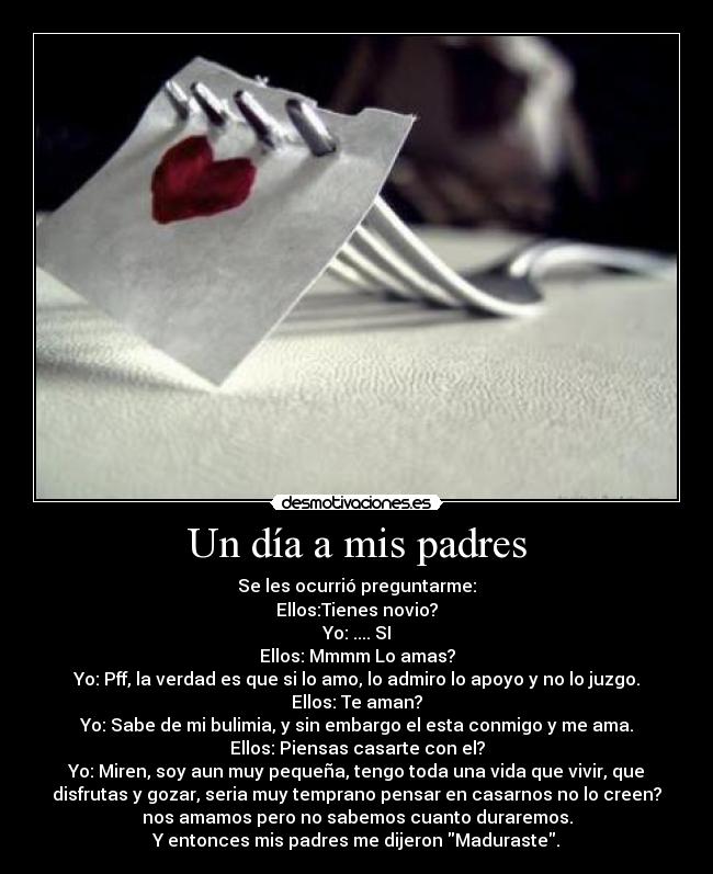 Un día a mis padres - Se les ocurrió preguntarme:
Ellos:Tienes novio?
Yo: .... SI
Ellos: Mmmm Lo amas?
Yo: Pff, la verdad es que si lo amo, lo admiro lo apoyo y no lo juzgo.
Ellos: Te aman?
Yo: Sabe de mi bulimia, y sin embargo el esta conmigo y me ama.
Ellos: Piensas casarte con el?
Yo: Miren, soy aun muy pequeña, tengo toda una vida que vivir, que
disfrutas y gozar, seria muy temprano pensar en casarnos no lo creen?
nos amamos pero no sabemos cuanto duraremos.
Y entonces mis padres me dijeron Maduraste.