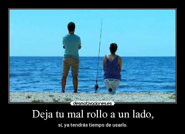 Deja tu mal rollo a un lado, - sí, ya tendrás tiempo de usarlo.