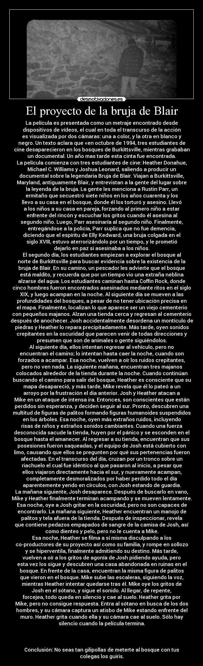 El proyecto de la bruja de Blair - La película es presentada como un metraje encontrado desde
dispositivos de vídeos, el cual en toda el transcurso de la acción
es visualizada por dos cámaras: una a color, y la otra en blanco y
negro. Un texto aclara que «en octubre de 1994, tres estudiantes de
cine desaparecieron en los bosques de Burkittsville, mientras grababan
un documental. Un año mas tarde esta cinta fue encontrada.
La película comienza con tres estudiantes de cine: Heather Donahue,
Michael C. Williams y Joshua Leonard, saliendo a producir un
documental sobre la legendaria Bruja de Blair. Viajan a Burkittsville,
Maryland, antiguamente Blair, y entrevistan a la gente del lugar sobre
la leyenda de la bruja. La gente les menciona a Rustin Parr, un
ermitaño que secuestró siete niños en los años cuarenta y los
llevo a su casa en el bosque, donde él los torturó y asesino. Llevó
a los niños a su casa en pareja, forzando al primero niño a estar
enfrente del rincón y escuchar los gritos cuando él asesina al
segundo niño. Luego, Parr asesinaría al segundo niño. Finalmente,
entregándose a la policía, Parr suplica que no fue demencia,
diciendo que el espíritu de Elly Kedward, una bruja colgada en el
siglo XVIII, estuvo aterrorizándolo por un tiempo, y le prometió
dejarlo en paz si asesinaba a los niños.
El segundo día, los estudiantes empiezan a explorar el bosque al
norte de Burkittsville para buscar evidencia sobre la existencia de la
bruja de Blair. En su camino, un pescador les advierte que el bosque
está maldito, y recuerda que por un tiempo vio una extraña neblina
alzarse del agua. Los estudiantes caminan hasta Coffin Rock, donde
cinco hombres fueron encontrados asesinados mediante ritos en el siglo
XIX, y luego acampan en la noche. Al siguiente día se mueven a las
profundidades del bosques, a pesar de no tener ubicación precisa en
el mapa. Finalmente, localizan lo que aparece ser un viejo cementerio
con pequeños majanos. Alzan una tienda cerca y regresan al cementerio
después de anochecer. Josh accidentalmente desordena un montículo de
piedras y Heather lo repara precipitadamente. Más tarde, oyen sonidos
crepitantes en la oscuridad que parecen venir de todas direcciones y
presumen que son de animales o gente siguiéndolos.
Al siguiente día, ellos intentan regresar al vehículo, pero no
encuentran el camino; lo intentan hasta caer la noche, cuando son
forzados a acampar. Esa noche, vuelven a oír los ruidos crepitantes,
pero no ven nada. La siguiente mañana, encuentran tres majanos
colocados alrededor de la tienda durante la noche. Cuando continúan
buscando el camino para salir del bosque, Heather es consciente que su
mapa desapareció, y más tarde, Mike revela que él lo pateó a un
arroyo por la frustración el dia anterior. Josh y Heather atacan a
Mike en un ataque de intensa ira. Entonces, son conscientes que están
perdidos sin esperanza, y deciden seguir al sur. Pronto, descubren una
multitud de figuras de palitos formando figuras humanoides suspendidos
en los árboles. Esa noche, oyen más extraños ruidos, incluyendo
risas de niños y extraños sonidos cambiantes. Cuando una fuerza
desconocida sacude la tienda, huyen por el pánico y se esconden en el
bosque hasta el amanecer. Al regresar a su tienda, encuentran que sus
posesiones fueron saqueadas, y el equipo de Josh está cubierto con
limo, causando que ellos se pregunten por qué sus pertenencias fueron
afectadas. En el transcurso del día, cruzan por un tronco sobre un
riachuelo el cual fue idéntico al que pasaron al inicio, a pesar que
ellos viajaron directamente hacia el sur, y nuevamente acampan,
completamente desmoralizados por haber perdido todo el día
aparentemente yendo en círculos, con Josh estando de guardia.
La mañana siguiente, Josh desaparece. Después de buscarlo en vano,
Mike y Heather finalmente terminan acampando y se mueven lentamente.
Esa noche, oye a Josh gritar en la oscuridad, pero no son capaces de
encontrarlo. La mañana siguiente, Heather encuentran un manojo de
palitos y tela afuera de la tienda. Después de inspeccionar, revela
que contiene pedazos empapados de sangre de la camisa de Josh, así
como dientes y pelo, pero no le cuenta a Mike.
Esa noche, Heather se filma a sí misma disculpando a los
co-productores de su proyecto así como su familia, y rompe en sollozo
y se hiperventila, finalmente admitiendo su destino. Más tarde,
vuelven a oír a los gritos de agonía de Josh pidiendo ayuda, pero
esta vez los sigue y descubren una casa abandonada en ruinas en el
bosque. En frente de la casa, encuentran la misma figura de palitos
que vieron en el bosque. Mike sube las escaleras, siguiendo la voz,
mientras Heather intentar quedarse tras él. Mike oye los gritos de
Josh en el sótano, y sigue el sonido. Al llegar, de repente,
forcejea, todo queda en silencio y cae al suelo. Heather grita por
Mike, pero no consigue respuesta. Entra al sótano en busca de los dos
hombres, y su cámara captura un atisbo de Mike estando enfrente del
muro. Heather grita cuando ella y su cámara cae al suelo. Sólo hay
silencio cuando la película termina.



Conclusión: No seas tan gilipollas de meterte al bosque con tus
colegas los guiris.