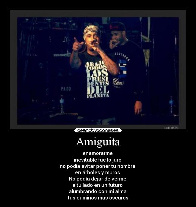 Amiguita - enamorarme
inevitable fue lo juro
no podia evitar poner tu nombre
en árboles y muros
No podía dejar de verme
a tu lado en un futuro
alumbrando con mi alma
tus caminos mas oscuros
