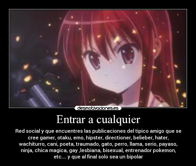 Entrar a cualquier - Red social y que encuentres las publicaciones del tipico amigo que se
cree gamer, otaku, emo, hipster, directioner, belieber, hater,
wachiturro, cani, poeta, traumado, gato, perro, llama, serio, payaso,
ninja, chica magica, gay ,lesbiana, bisexual, entrenador pokemon,
etc.... y que al final solo sea un bipolar