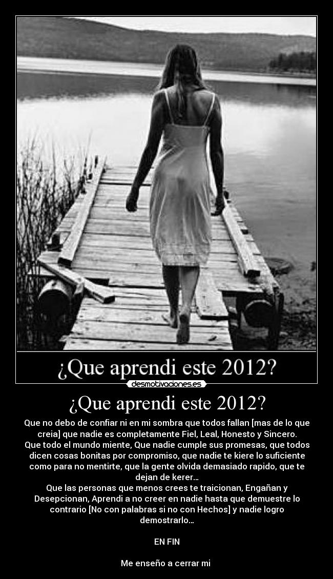 ¿Que aprendi este 2012? - Que no debo de confiar ni en mi sombra que todos fallan [mas de lo que
creia] que nadie es completamente Fiel, Leal, Honesto y Sincero.
Que todo el mundo miente, Que nadie cumple sus promesas, que todos
dicen cosas bonitas por compromiso, que nadie te kiere lo suficiente
como para no mentirte, que la gente olvida demasiado rapido, que te
dejan de kerer…
Que las personas que menos crees te traicionan, Engañan y
Desepcionan, Aprendi a no creer en nadie hasta que demuestre lo
contrario [No con palabras si no con Hechos] y nadie logro
demostrarlo…

EN FIN

Me enseño a cerrar mi 