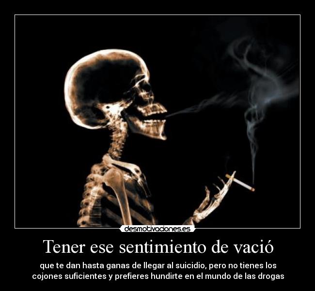 Tener ese sentimiento de vació - que te dan hasta ganas de llegar al suicidio, pero no tienes los
cojones suficientes y prefieres hundirte en el mundo de las drogas