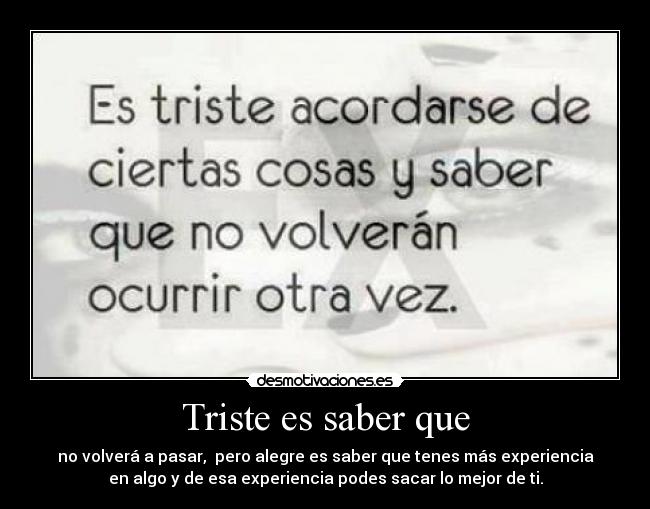 Triste es saber que - no volverá a pasar, pero alegre es saber que tenes más experiencia
en algo y de esa experiencia podes sacar lo mejor de ti.