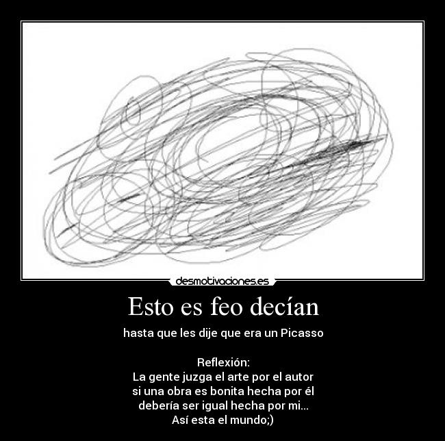 Esto es feo decían - hasta que les dije que era un Picasso

Reflexión:
La gente juzga el arte por el autor
si una obra es bonita hecha por él
debería ser igual hecha por mi...
Así esta el mundo;)