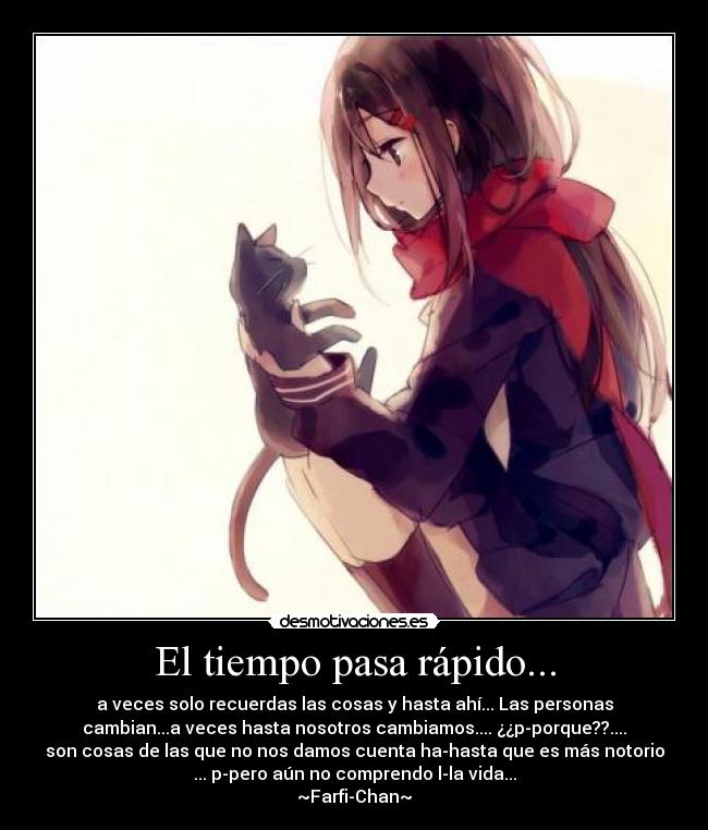 El tiempo pasa rápido... - a veces solo recuerdas las cosas y hasta ahí... Las personas
cambian...a veces hasta nosotros cambiamos.... ¿¿p-porque??....
son cosas de las que no nos damos cuenta ha-hasta que es más notorio
... p-pero aún no comprendo l-la vida...
~Farfi-Chan~