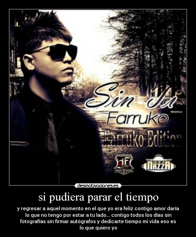 si pudiera parar el tiempo - y regresar a aquel momento en el que yo era feliz contigo amor daría
lo que no tengo por estar a tu lado... contigo todos los días sin
fotografías sin firmar autógrafos y dedicarte tiempo mi vida eso es
lo que quiero yo