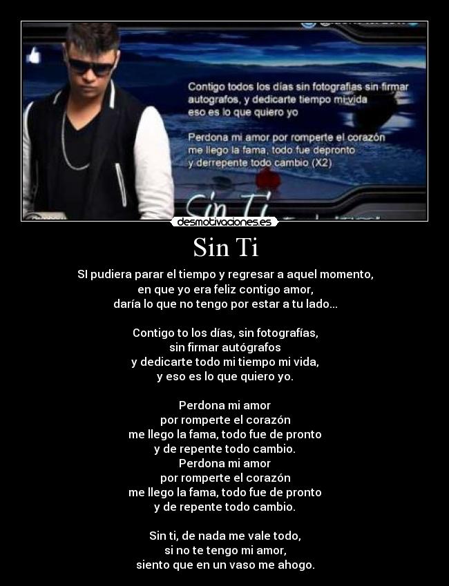 Sin Ti - SI pudiera parar el tiempo y regresar a aquel momento,
en que yo era feliz contigo amor,
daría lo que no tengo por estar a tu lado...

Contigo to los días, sin fotografías,
sin firmar autógrafos
y dedicarte todo mi tiempo mi vida,
y eso es lo que quiero yo.

Perdona mi amor
por romperte el corazón
me llego la fama, todo fue de pronto
y de repente todo cambio.
Perdona mi amor
por romperte el corazón
me llego la fama, todo fue de pronto
y de repente todo cambio.

Sin ti, de nada me vale todo,
si no te tengo mi amor,
siento que en un vaso me ahogo.