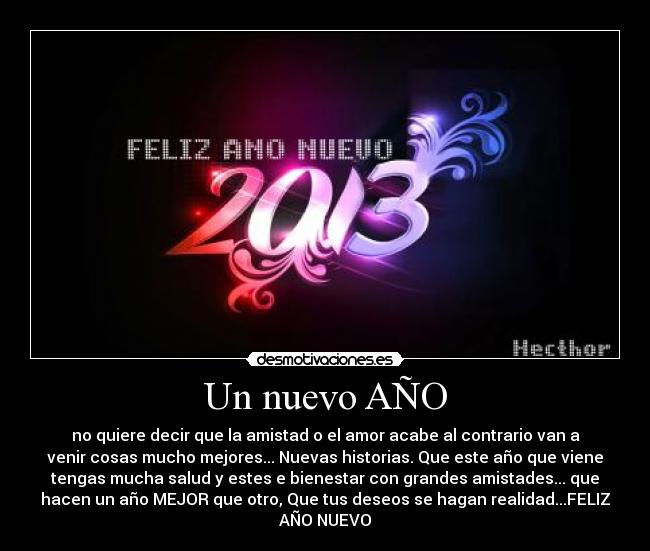 Un nuevo AÑO - no quiere decir que la amistad o el amor acabe al contrario van a
venir cosas mucho mejores... Nuevas historias. Que este año que viene
tengas mucha salud y estes e bienestar con grandes amistades... que
hacen un año MEJOR que otro, Que tus deseos se hagan realidad...FELIZ
AÑO NUEVO