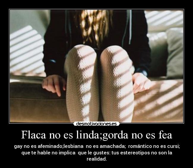 Flaca no es linda;gorda no es fea - gay no es afeminado;lesbiana  no es amachada;  romántico no es cursi;
que te hable no implica  que le gustes: tus estereotipos no son la
realidad.