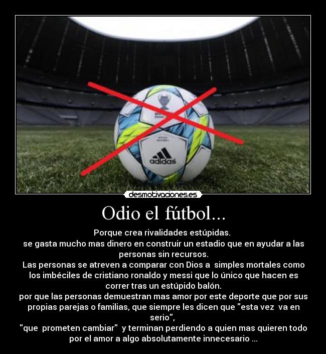 Odio el fútbol... - Porque crea rivalidades estúpidas.
se gasta mucho mas dinero en construir un estadio que en ayudar a las
personas sin recursos.
Las personas se atreven a comparar con Dios a simples mortales como
los imbéciles de cristiano ronaldo y messi que lo único que hacen es
correr tras un estúpido balón.
por que las personas demuestran mas amor por este deporte que por sus
propias parejas o familias, que siempre les dicen que esta vez va en
serio,
que prometen cambiar y terminan perdiendo a quien mas quieren todo
por el amor a algo absolutamente innecesario ...